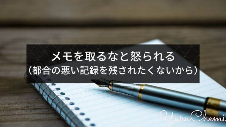 メモを取るな！と怒られる（都合の悪い記録を残されたくないから）